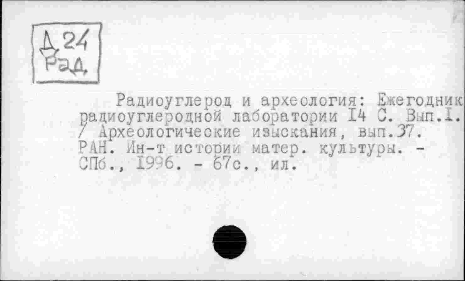 ﻿Радиоуглерод и археология: Ежегодник радиоуглеродной лаборатории 14 С. Вып.1. / Археологические изыскания, вып.37. РАН. Ин-т истопии матер, культуры. -ОГТб., 1996. - 67 с., ил.